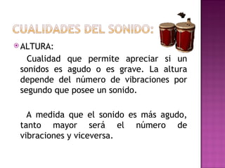  ALTURA:

   Cualidad que permite apreciar si un
 sonidos es agudo o es grave. La altura
 depende del número de vibraciones por
 segundo que posee un sonido.

   A medida que el sonido es más agudo,
 tanto mayor será el número de
 vibraciones y viceversa.
 