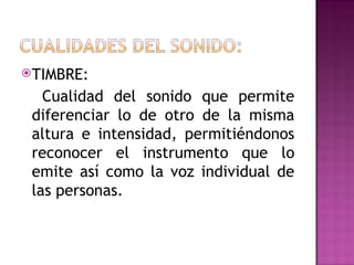 TIMBRE:

   Cualidad del sonido que permite
 diferenciar lo de otro de la misma
 altura e intensidad, permitiéndonos
 reconocer el instrumento que lo
 emite así como la voz individual de
 las personas.
 