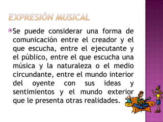 Se  puede considerar una forma de
 comunicación entre el creador y el
 que escucha, entre el ejecutante y
 el público, entre el que escucha una
 música y la naturaleza o el medio
 circundante, entre el mundo interior
 del oyente con sus ideas y
 sentimientos y el mundo exterior
 que le presenta otras realidades.
 