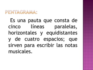 Es una pauta que consta de
cinco    líneas     paralelas,
horizontales y equidistantes
y de cuatro espacios; que
sirven para escribir las notas
musicales.
 