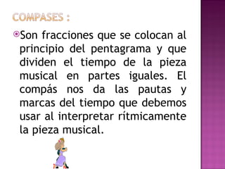 Son  fracciones que se colocan al
 principio del pentagrama y que
 dividen el tiempo de la pieza
 musical en partes iguales. El
 compás nos da las pautas y
 marcas del tiempo que debemos
 usar al interpretar rítmicamente
 la pieza musical.
 