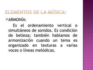 ARMONÍA:

    Es el ordenamiento vertical o
 simultáneos de sonidos. Es condición
 de belleza; también hablamos de
 armonización cuando un tema es
 organizado en texturas a varias
 voces o líneas melódicas.
 