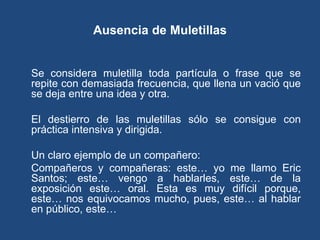 Ausencia de Muletillas


Se considera muletilla toda partícula o frase que se
repite con demasiada frecuencia, que llena un vació que
se deja entre una idea y otra.

El destierro de las muletillas sólo se consigue con
práctica intensiva y dirigida.

Un claro ejemplo de un compañero:
Compañeros y compañeras: este… yo me llamo Eric
Santos; este… vengo a hablarles, este… de la
exposición este… oral. Esta es muy difícil porque,
este… nos equivocamos mucho, pues, este… al hablar
en público, este…
 