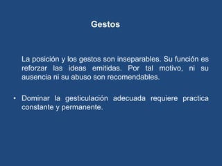 Gestos


  La posición y los gestos son inseparables. Su función es
  reforzar las ideas emitidas. Por tal motivo, ni su
  ausencia ni su abuso son recomendables.

• Dominar la gesticulación adecuada requiere practica
  constante y permanente.
 