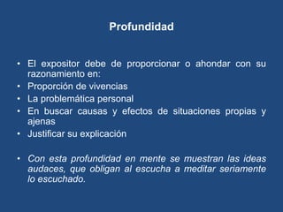 Profundidad


• El expositor debe de proporcionar o ahondar con su
  razonamiento en:
• Proporción de vivencias
• La problemática personal
• En buscar causas y efectos de situaciones propias y
  ajenas
• Justificar su explicación

• Con esta profundidad en mente se muestran las ideas
  audaces, que obligan al escucha a meditar seriamente
  lo escuchado.
 