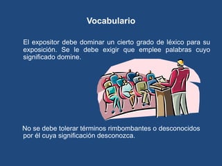 Vocabulario

El expositor debe dominar un cierto grado de léxico para su
exposición. Se le debe exigir que emplee palabras cuyo
significado domine.




No se debe tolerar términos rimbombantes o desconocidos
por él cuya significación desconozca.
 