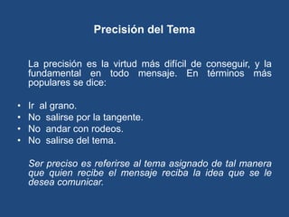 Precisión del Tema


    La precisión es la virtud más difícil de conseguir, y la
    fundamental en todo mensaje. En términos más
    populares se dice:

•   Ir al grano.
•   No salirse por la tangente.
•   No andar con rodeos.
•   No salirse del tema.

    Ser preciso es referirse al tema asignado de tal manera
    que quien recibe el mensaje reciba la idea que se le
    desea comunicar.
 