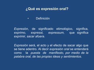 ¿Qué es expresión oral?

         •     Definición etimológica


Expresión, de significado etimológico, significa,
exprimo,     expressi,  expressum, que significa
exprimir, sacar afuera.

Expresión será, el acto y el efecto de sacar algo que
se tiene adentro. Al decir expresión oral se entenderá
como la puesta de manifiesto, por medio de la
palabra oral, de las propias ideas y sentimientos.
 