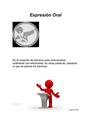 Expresión Oral




Es el conjunto de técnicas para comunicarse
oralmente con efectividad, en otras palabras, expresar
lo que se piensa sin barreras.




                                              Página 1 de 15
 