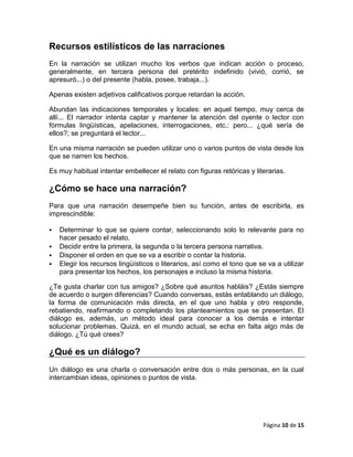 Recursos estilísticos de las narraciones
En la narración se utilizan mucho los verbos que indican acción o proceso,
generalmente, en tercera persona del pretérito indefinido (vivió, corrió, se
apresuró...) o del presente (habla, posee, trabaja...).

Apenas existen adjetivos calificativos porque retardan la acción.

Abundan las indicaciones temporales y locales: en aquel tiempo, muy cerca de
allí... El narrador intenta captar y mantener la atención del oyente o lector con
fórmulas lingüísticas, apelaciones, interrogaciones, etc.: pero... ¿qué sería de
ellos?; se preguntará el lector...

En una misma narración se pueden utilizar uno o varios puntos de vista desde los
que se narren los hechos.

Es muy habitual intentar embellecer el relato con figuras retóricas y literarias.

¿Cómo se hace una narración?
Para que una narración desempeñe bien su función, antes de escribirla, es
imprescindible:

   Determinar lo que se quiere contar, seleccionando solo lo relevante para no
    hacer pesado el relato.
   Decidir entre la primera, la segunda o la tercera persona narrativa.
   Disponer el orden en que se va a escribir o contar la historia.
   Elegir los recursos lingüísticos o literarios, así como el tono que se va a utilizar
    para presentar los hechos, los personajes e incluso la misma historia.

¿Te gusta charlar con tus amigos? ¿Sobre qué asuntos habláis? ¿Estás siempre
de acuerdo o surgen diferencias? Cuando conversas, estás entablando un diálogo,
la forma de comunicación más directa, en el que uno habla y otro responde,
rebatiendo, reafirmando o completando los planteamientos que se presentan. El
diálogo es, además, un método ideal para conocer a los demás e intentar
solucionar problemas. Quizá, en el mundo actual, se echa en falta algo más de
diálogo. ¿Tú qué crees?

¿Qué es un diálogo?
Un diálogo es una charla o conversación entre dos o más personas, en la cual
intercambian ideas, opiniones o puntos de vista.




                                                                          Página 10 de 15
 
