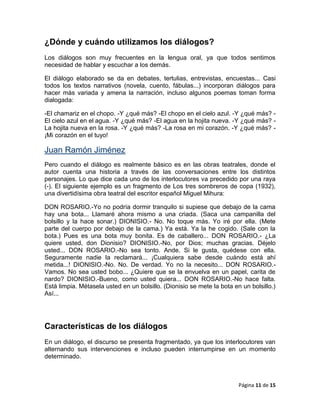 ¿Dónde y cuándo utilizamos los diálogos?
Los diálogos son muy frecuentes en la lengua oral, ya que todos sentimos
necesidad de hablar y escuchar a los demás.

El diálogo elaborado se da en debates, tertulias, entrevistas, encuestas... Casi
todos los textos narrativos (novela, cuento, fábulas...) incorporan diálogos para
hacer más variada y amena la narración, incluso algunos poemas toman forma
dialogada:

-El chamariz en el chopo. -Y ¿qué más? -El chopo en el cielo azul. -Y ¿qué más? -
El cielo azul en el agua. -Y ¿qué más? -El agua en la hojita nueva. -Y ¿qué más? -
La hojita nueva en la rosa. -Y ¿qué más? -La rosa en mi corazón. -Y ¿qué más? -
¡Mi corazón en el tuyo!

Juan Ramón Jiménez
Pero cuando el diálogo es realmente básico es en las obras teatrales, donde el
autor cuenta una historia a través de las conversaciones entre los distintos
personajes. Lo que dice cada uno de los interlocutores va precedido por una raya
(-). El siguiente ejemplo es un fragmento de Los tres sombreros de copa (1932),
una divertidísima obra teatral del escritor español Miguel Mihura:

DON ROSARIO.-Yo no podría dormir tranquilo si supiese que debajo de la cama
hay una bota... Llamaré ahora mismo a una criada. (Saca una campanilla del
bolsillo y la hace sonar.) DIONISIO.- No. No toque más. Yo iré por ella. (Mete
parte del cuerpo por debajo de la cama.) Ya está. Ya la he cogido. (Sale con la
bota.) Pues es una bota muy bonita. Es de caballero... DON ROSARIO.- ¿La
quiere usted, don Dionisio? DIONISIO.-No, por Dios; muchas gracias. Déjelo
usted... DON ROSARIO.-No sea tonto. Ande. Si le gusta, quédese con ella.
Seguramente nadie la reclamará... ¡Cualquiera sabe desde cuándo está ahí
metida...! DIONISIO.-No. No. De verdad. Yo no la necesito... DON ROSARIO.-
Vamos. No sea usted bobo... ¿Quiere que se la envuelva en un papel, carita de
nardo? DIONISIO.-Bueno, como usted quiera... DON ROSARIO.-No hace falta.
Está limpia. Métasela usted en un bolsillo. (Dionisio se mete la bota en un bolsillo.)
Así...




Características de los diálogos
En un diálogo, el discurso se presenta fragmentado, ya que los interlocutores van
alternando sus intervenciones e incluso pueden interrumpirse en un momento
determinado.



                                                                        Página 11 de 15
 