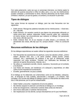 Con cada parlamento, cada vez que un personaje interviene, se intenta captar la
atención de quienes escuchan e influir en ellos, pero, a su vez, los interlocutores
pueden contestar y contrarrestar lo dicho. Muchos elementos de las frases están
omitidos o elípticos, ya que los gestos, el contexto y la situación lo permiten.

Tipos de diálogos
Hay varias formas de expresar un diálogo, pero las más frecuentes son las
siguientes:

   Estilo directo. Recoge las palabras textuales de los interlocutores: —Está bien,
    iré —dijo ella.
   Estilo indirecto. Un narrador cuenta lo que dijeron los personajes utilizando un
    verbo como decir, replicar, responder, hablar, susurrar, gritar, etc., aclarando,
    al mismo tiempo, las circunstancias que rodearon al diálogo: Sin pensárselo
    dos veces, ella dijo que iría.
   Estilo indirecto libre. En él se mezclan el estilo directo y el indirecto: Sin
    pensárselo dos veces, ella dijo que iría, aunque añadió: —Pero no conduciré
    yo.

Recursos estilísticos de los diálogos
En los diálogos espontáneos se suelen utilizar los siguientes recursos estilísticos:

   Son frecuentes las expresiones de apertura, como los saludos (¡Hola!, ¿Cómo
    estás?, ¡Buenos días, etc.), y de cierre (¡Adiós!, ¡Hasta pronto!, ¡Hasta
    mañana!, etc.), expresiones de cortesía a las que el interlocutor suele
    responder con otras similares. También son habituales las llamadas de
    atención al oyente (Escúchame, Atiende, etc.).
   Se utiliza un vocabulario sencillo, directo, expresivo, favorecido por el contexto
    y la situación.
   Las frases son breves, con tendencia a lo coloquial y espontáneo; en ellas
    cobra mucha importancia la entonación.
   El estilo, generalmente, es poco cuidado.

Si el diálogo se ha elaborado con anterioridad, como en los debates, coloquios,
etc., el lenguaje es más cuidado, estructurado y escogido, y la sintaxis, más
compleja. Las normas del diálogo El diálogo supone un intercambio de ideas entre
dos o más personas, por lo que es indispensable:

   Saber hablar y escuchar, respetando el turno de palabra.
   No intentar acaparar la atención convirtiendo el diálogo en un monólogo.
   Evitar las divagaciones, ordenando nuestras ideas antes de intervenir.
   Dar el tono adecuado a nuestras intervenciones.
   Ser respetuosos con los demás, aunque discrepemos con lo que manifiesten.

                                                                        Página 12 de 15
 