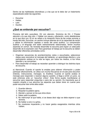 Dentro de las habilidades idiomáticas y a las que se le debe dar un tratamiento
especializado están las siguientes:

   Escuchar
   Hablar.
   Leer.
   Escribir.

¿Qué se entiende por escuchar?
Proviene del latín auscultare. Oír con atención. Sinónimo de Oír. // Prestar
atención a lo que dice otro. // Hablar con pausa y afectación, como deleitándose
en lo que dice uno. El oír se refiere a la recepción física de las ondas sonoras a
través del oído. Escuchar, en cambio incluye además de oír la capacidad de recibir
y utilizar la información captada a través del canal auditivo. La comprensión
auditiva y el lenguaje oral están estrechamente relacionados, tienen muchos
aspectos en común. Se necesita desarrollar la escucha para lograr un adecuado
desarrollo de la expresión oral. Para garantizar el trabajo por la escucha se deben
desarrollar diferentes actividades como:

   Organizar secuencias de acontecimientos vistos o escuchados, seleccionar
    clases para reconstruir el mensaje del hablante; un aprendizaje efectivo y una
    participación exitosa en la vida se logra, por todos los medios, si los niños
    atienden y se concentran.
   Para desarrollar el trabajo se necesitan aprender a distinguir los distintos tipos
    de escucha.

a) Atencional: Cuando el oyente la emplea para obtener información y poder
participar afectivamente, se utiliza con mucha frecuencia en el aula para escuchar
órdenes, instrucciones, mensajes. b) Analítica: Cuando el oyente analiza el
mensaje para responder o resolver alguna cuestión, si llega a emitir un juicio, se
está entonces ante un ―escuchar crítico‖. Esta forma puede manifestarse al
escuchar para responder preguntas o para dar su opinión. Es importante que el
maestro enseñe a sus alumnos los aspectos que deben tener en cuenta para
poder escuchar bien entre ellos están:

    1. Guardar silencio.
    2. Respetar la palabra ajena.
    3. Atender y pensar en los que otros dicen.
    4. Saber pedir la palabra.
    5. No interrumpir al que habla, si se desea decir algo se debe esperar a que
       termine.
    6. No hablar a coro ni a gritos.
    7. No mostrarse impaciente y no hacer gestos exagerados mientras otros
       hablan.

                                                                        Página 13 de 15
 