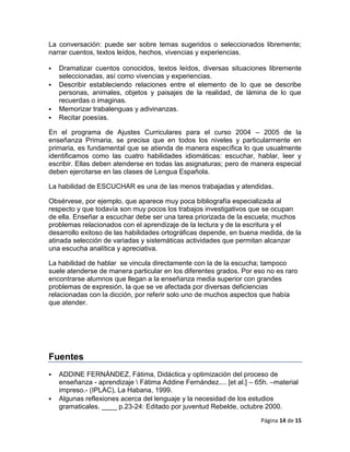 La conversación: puede ser sobre temas sugeridos o seleccionados libremente;
narrar cuentos, textos leídos, hechos, vivencias y experiencias.

   Dramatizar cuentos conocidos, textos leídos, diversas situaciones libremente
    seleccionadas, así como vivencias y experiencias.
   Describir estableciendo relaciones entre el elemento de lo que se describe
    personas, animales, objetos y paisajes de la realidad, de lámina de lo que
    recuerdas o imaginas.
   Memorizar trabalenguas y adivinanzas.
   Recitar poesías.

En el programa de Ajustes Curriculares para el curso 2004 – 2005 de la
enseñanza Primaria, se precisa que en todos los niveles y particularmente en
primaria, es fundamental que se atienda de manera específica lo que usualmente
identificamos como las cuatro habilidades idiomáticas: escuchar, hablar, leer y
escribir. Ellas deben atenderse en todas las asignaturas; pero de manera especial
deben ejercitarse en las clases de Lengua Española.

La habilidad de ESCUCHAR es una de las menos trabajadas y atendidas.

Obsérvese, por ejemplo, que aparece muy poca bibliografía especializada al
respecto y que todavía son muy pocos los trabajos investigativos que se ocupan
de ella. Enseñar a escuchar debe ser una tarea priorizada de la escuela; muchos
problemas relacionados con el aprendizaje de la lectura y de la escritura y el
desarrollo exitoso de las habilidades ortográficas depende, en buena medida, de la
atinada selección de variadas y sistemáticas actividades que permitan alcanzar
una escucha analítica y apreciativa.

La habilidad de hablar se vincula directamente con la de la escucha; tampoco
suele atenderse de manera particular en los diferentes grados. Por eso no es raro
encontrarse alumnos que llegan a la enseñanza media superior con grandes
problemas de expresión, la que se ve afectada por diversas deficiencias
relacionadas con la dicción, por referir solo uno de muchos aspectos que había
que atender.




Fuentes
   ADDINE FERNÁNDEZ, Fátima, Didáctica y optimización del proceso de
    enseñanza - aprendizaje  Fátima Addine Fernández.... [et al.] – 65h. –material
    impreso.- (IPLAC), La Habana, 1999.
   Algunas reflexiones acerca del lenguaje y la necesidad de los estudios
    gramaticales. ____ p.23-24: Editado por juventud Rebelde, octubre 2000.

                                                                      Página 14 de 15
 