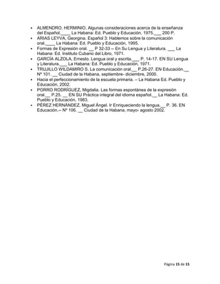    ALMENDRO, HERMINIO. Algunas consideraciones acerca de la enseñanza
    del Español.____ La Habana: Ed. Pueblo y Educación, 1975.___ 200 P.
   ARIAS LEYVA, Georgina. Español 3: Hablemos sobre la comunicación
    oral.____ La Habana: Ed. Pueblo y Educación, 1995.
   Formas de Expresión oral. __ P 32-33 -- En Su Lengua y Literatura. ___ La
    Habana: Ed. Instituto Cubano del Libro, 1971.
   GARCÍA ALZOLA, Ernesto. Lengua oral y escrita.___ P. 14-17. EN SU Lengua
    y Literatura.___ La Habana: Ed. Pueblo y Educación, 1971.
   TRUJILLO WILDAMIRO S. La comunicación oral.__ P.26-27. EN Educación.__
    Nº 101. __ Ciudad de la Habana, septiembre- diciembre, 2000.
   Hacia el perfeccionamiento de la escuela primaria. – La Habana Ed. Pueblo y
    Educación, 2002.
   PORRO RODRÍGUEZ, Migdalia. Las formas espontánea de la expresión
    oral.__ P.25. __ EN SU Práctica integral del idioma español.__ La Habana: Ed.
    Pueblo y Educación, 1983.
   PÉREZ HERNÁNDEZ, Miguel Ángel. Ir Enriqueciendo la lengua.__ P. 36. EN
    Educación.-- Nº 106. __ Ciudad de la Habana, mayo- agosto 2002.




                                                                    Página 15 de 15
 