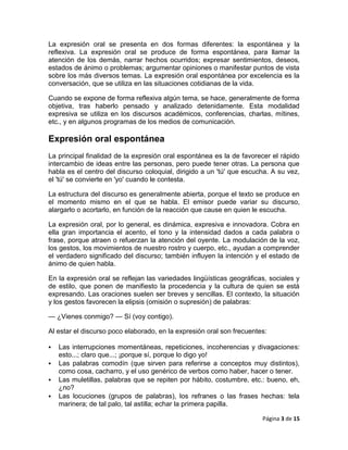 La expresión oral se presenta en dos formas diferentes: la espontánea y la
reflexiva. La expresión oral se produce de forma espontánea, para llamar la
atención de los demás, narrar hechos ocurridos; expresar sentimientos, deseos,
estados de ánimo o problemas; argumentar opiniones o manifestar puntos de vista
sobre los más diversos temas. La expresión oral espontánea por excelencia es la
conversación, que se utiliza en las situaciones cotidianas de la vida.

Cuando se expone de forma reflexiva algún tema, se hace, generalmente de forma
objetiva, tras haberlo pensado y analizado detenidamente. Esta modalidad
expresiva se utiliza en los discursos académicos, conferencias, charlas, mítines,
etc., y en algunos programas de los medios de comunicación.

Expresión oral espontánea
La principal finalidad de la expresión oral espontánea es la de favorecer el rápido
intercambio de ideas entre las personas, pero puede tener otras. La persona que
habla es el centro del discurso coloquial, dirigido a un 'tú' que escucha. A su vez,
el 'tú' se convierte en 'yo' cuando le contesta.

La estructura del discurso es generalmente abierta, porque el texto se produce en
el momento mismo en el que se habla. El emisor puede variar su discurso,
alargarlo o acortarlo, en función de la reacción que cause en quien le escucha.

La expresión oral, por lo general, es dinámica, expresiva e innovadora. Cobra en
ella gran importancia el acento, el tono y la intensidad dados a cada palabra o
frase, porque atraen o refuerzan la atención del oyente. La modulación de la voz,
los gestos, los movimientos de nuestro rostro y cuerpo, etc., ayudan a comprender
el verdadero significado del discurso; también influyen la intención y el estado de
ánimo de quien habla.

En la expresión oral se reflejan las variedades lingüísticas geográficas, sociales y
de estilo, que ponen de manifiesto la procedencia y la cultura de quien se está
expresando. Las oraciones suelen ser breves y sencillas. El contexto, la situación
y los gestos favorecen la elipsis (omisión o supresión) de palabras:

— ¿Vienes conmigo? — Sí (voy contigo).

Al estar el discurso poco elaborado, en la expresión oral son frecuentes:

   Las interrupciones momentáneas, repeticiones, incoherencias y divagaciones:
    esto...; claro que...; ¡porque sí, porque lo digo yo!
   Las palabras comodín (que sirven para referirse a conceptos muy distintos),
    como cosa, cacharro, y el uso genérico de verbos como haber, hacer o tener.
   Las muletillas, palabras que se repiten por hábito, costumbre, etc.: bueno, eh,
    ¿no?
   Las locuciones (grupos de palabras), los refranes o las frases hechas: tela
    marinera; de tal palo, tal astilla; echar la primera papilla.

                                                                       Página 3 de 15
 