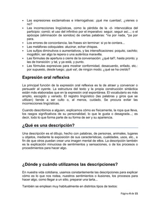    Las expresiones exclamativas e interrogativas: ¡qué me cuentas!, ¿vienes o
    no?
   Las incorrecciones lingüísticas, como la pérdida de la -d- intervocálica del
    participio: comió; el uso del infinitivo por el imperativo: seguir, seguir así...; o el
    apócope (eliminación de sonidos) de ciertas palabras: *na por nada, *pa por
    para.
   Los errores de concordancia, las frases sin terminar: si yo te contara...
   Las metáforas coloquiales: alucinar, echar chispas.
   Los sufijos diminutivos o aumentativos, y las intensificaciones: poquito, cachito;
    mogollón; ser algo la repera o una auténtica maravilla.
   Las fórmulas de apertura o cierre de la conversación: ¿qué tal?, hasta pronto; y
    las de transición: y tal, y ya está, y punto.
   Las fórmulas expresivas para mostrar conformidad, desacuerdo, enfado, etc.:
    por supuesto, desde luego; ¡qué va!, de ningún modo; ¿qué se ha creído?

Expresión oral reflexiva
La principal función de la expresión oral reflexiva es la de atraer y convencer o
persuadir al oyente. La estructura del texto y la propia construcción sintáctica
están más elaboradas que en la expresión oral espontánea. El vocabulario es más
amplio, escogido y variado. El registro lingüístico (las palabras y giros que se
utilizan) tiende a ser culto o, al menos, cuidado. Se procura evitar las
incorrecciones lingüísticas.

Cuando describimos a alguien, explicamos cómo es físicamente, la ropa que lleva,
los rasgos significativos de su personalidad, lo que le gusta o desagrada...; es
decir, todo lo que forma parte de su forma de ser y su apariencia.

¿Qué es una descripción?
Una descripción es el dibujo, hecho con palabras, de personas, animales, lugares
u objetos, mediante la exposición de sus características, cualidades, usos, etc., a
fin de que otros puedan crear una imagen mental de ellos. La descripción también
es la explicación minuciosa de sentimientos y sensaciones, o de los procesos o
procedimientos para hacer algo.




¿Dónde y cuándo utilizamos las descripciones?
En nuestra vida cotidiana, usamos constantemente las descripciones para explicar
cómo es lo que nos rodea, nuestros sentimientos o ilusiones, los procesos para
hacer algo, como llegar a un sitio, preparar una tarta...

También se emplean muy habitualmente en distintos tipos de textos:

                                                                             Página 4 de 15
 