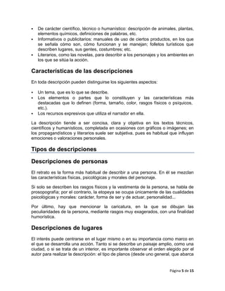    De carácter científico, técnico o humanístico: descripción de animales, plantas,
    elementos químicos, definiciones de palabras, etc.
   Informativos o publicitarios: manuales de uso de ciertos productos, en los que
    se señala cómo son, cómo funcionan y se manejan; folletos turísticos que
    describen lugares, sus gentes, costumbres; etc.
   Literarios, como las novelas, para describir a los personajes y los ambientes en
    los que se sitúa la acción.

Características de las descripciones
En toda descripción pueden distinguirse los siguientes aspectos:

   Un tema, que es lo que se describe.
   Los elementos o partes que lo constituyen y las características más
    destacadas que lo definen (forma, tamaño, color, rasgos físicos o psíquicos,
    etc.).
   Los recursos expresivos que utiliza el narrador en ella.

La descripción tiende a ser concisa, clara y objetiva en los textos técnicos,
científicos y humanísticos, completada en ocasiones con gráficos o imágenes; en
los propagandísticos y literarios suele ser subjetiva, pues es habitual que influyan
emociones o valoraciones personales.

Tipos de descripciones

Descripciones de personas
El retrato es la forma más habitual de describir a una persona. En él se mezclan
las características físicas, psicológicas y morales del personaje.

Si solo se describen los rasgos físicos y la vestimenta de la persona, se habla de
prosopografía; por el contrario, la etopeya se ocupa únicamente de las cualidades
psicológicas y morales: carácter, forma de ser y de actuar, personalidad...

Por último, hay que mencionar la caricatura, en la que se dibujan las
peculiaridades de la persona, mediante rasgos muy exagerados, con una finalidad
humorística.

Descripciones de lugares
El interés puede centrarse en el lugar mismo o en su importancia como marco en
el que se desarrolla una acción. Tanto si se describe un paisaje amplio, como una
ciudad, o si se trata de un interior, es importante observar el orden elegido por el
autor para realizar la descripción: el tipo de planos (desde uno general, que abarca


                                                                       Página 5 de 15
 