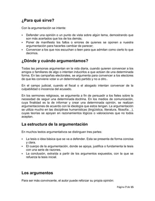 ¿Para qué sirve?
Con la argumentación se intente:

   Defender una opinión o un punto de vista sobre algún tema, demostrando que
    son más acertados que los de los demás;
   Poner de manifiesto los fallos o errores de quienes se oponen a nuestra
    argumentación para hacerles cambiar de parecer;
   Convencer a los que nos escuchan o leen para que admitan como cierto lo que
    decimos.

¿Dónde y cuándo argumentamos?
Todas las personas argumentan en la vida diaria, cuando quieren convencer a los
amigos o familiares de algo o intentan inducirlos a que actúen de una determinada
forma. En las campañas electorales, se argumenta para convencer a los electores
de que les conviene votar a un determinado partido y no a otro..

En el campo judicial, cuando el fiscal o el abogado intentan convencer de la
culpabilidad o inocencia del acusado.

En los sermones religiosos, se argumenta a fin de persuadir a los fieles sobre la
necesidad de seguir una determinada doctrina. En los medios de comunicación,
cuya finalidad es la de informar y crear una determinada opinión, se realizan
argumentaciones de acuerdo con la ideología que estos tengan. La argumentación
se utiliza mucho en las disciplinas humanísticas (lingüística, literatura, filosofía…),
cuyas teorías se apoyan en razonamientos lógicos o valoraciones que no todos
aceptan.

La estructura de la argumentación
En muchos textos argumentativos se distinguen tres partes:

   La tesis o idea básica que se va a defender. Esta se presenta de forma concisa
    y clara.
   El cuerpo de la argumentación, donde se apoya, justifica o fundamenta la tesis
    con una serie de razones.
   La conclusión, extraída a partir de los argumentos expuestos, con la que se
    refuerza la tesis inicial.




Los argumentos
Para ser más convincente, el autor puede reforzar su propia opinión:

                                                                          Página 7 de 15
 