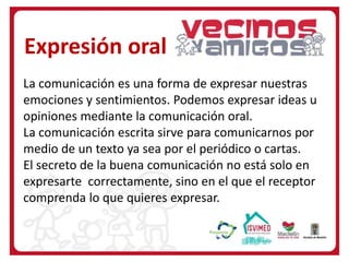 Expresión oral
La comunicación es una forma de expresar nuestras
emociones y sentimientos. Podemos expresar ideas u
opiniones mediante la comunicación oral.
La comunicación escrita sirve para comunicarnos por
medio de un texto ya sea por el periódico o cartas.
El secreto de la buena comunicación no está solo en
expresarte correctamente, sino en el que el receptor
comprenda lo que quieres expresar.
 