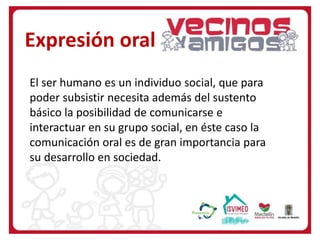 El ser humano es un individuo social, que para
poder subsistir necesita además del sustento
básico la posibilidad de comunicarse e
interactuar en su grupo social, en éste caso la
comunicación oral es de gran importancia para
su desarrollo en sociedad.
Expresión oral
 