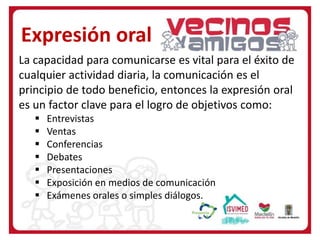 La capacidad para comunicarse es vital para el éxito de
cualquier actividad diaria, la comunicación es el
principio de todo beneficio, entonces la expresión oral
es un factor clave para el logro de objetivos como:
 Entrevistas
 Ventas
 Conferencias
 Debates
 Presentaciones
 Exposición en medios de comunicación
 Exámenes orales o simples diálogos.
Expresión oral
 