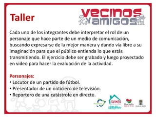 Taller
Cada uno de los integrantes debe interpretar el rol de un
personaje que hace parte de un medio de comunicación,
buscando expresarse de la mejor manera y dando vía libre a su
imaginación para que el público entienda lo que estás
transmitiendo. El ejercicio debe ser grabado y luego proyectado
en video para hacer la evaluación de la actividad.
Personajes:
• Locutor de un partido de fútbol.
• Presentador de un noticiero de televisión.
• Reportero de una catástrofe en directo.
 