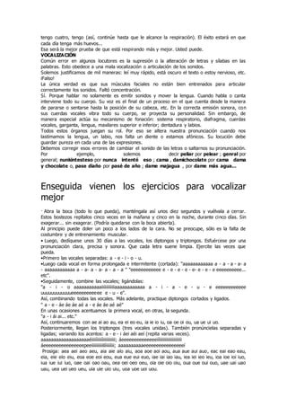 tengo cuatro, tengo (así, continúe hasta que le alcance la respiración). El éxito estará en que
cada día tenga más huevos...
Esa será la mejor prueba de que está respirando más y mejor. Usted puede.
VOCALIZACIÓN
Común error en algunos locutores es la supresión o la alteración de letras y sílabas en las
palabras. Esto obedece a una mala vocalización o articulación de los sonidos.
Solemos justificamos de mil maneras: leí muy rápido, está oscuro el texto o estoy nervioso, etc.
iFalso!
La única verdad es que sus músculos faciales no están bien entrenados para articular
correctamente los sonidos. Faltó concentración.
Sí. Porque hablar no solamente es emitir sonidos y mover la lengua. Cuando habla o canta
interviene todo su cuerpo. Su voz es el final de un proceso en el que cuenta desde la manera
de pararse o sentarse hasta la posición de su cabeza, etc. En la correcta emisión sonora, con
sus cuerdas vocales vibra todo su cuerpo, se proyecta su personalidad. Sin embargo, de
manera especial actúa su mecanismo de fonación: sistema respiratorio, diafragma, cuerdas
vocales, garganta, lengua, maxilares superior e inferior; dentadura y labios.
Todos estos órganos juegan su rol. Por eso se altera nuestra pronunciación cuando nos
lastimamos la lengua, un labio, nos falta un diente o estamos afónicos. Su locución debe
guardar pureza en cada una de las expresiones.
Debemos corregir esos errores de cambiar el sonido de las letras o saltarnos su pronunciación.
Por ejemplo, solemos decir peliar por pelear ; genral por
general; nunkintesteso por nunca intenté eso ; cama , damichocolate por cama dama
y chocolate o, pase diaño por pasé de año ; dame majagua , por dame más agua...
Enseguida vienen los ejercicios para vocalizar
mejor
· Abra la boca (todo lo que pueda), manténgala así unos diez segundos y vuélvala a cerrar.
Estos bostezos repítalos cinco veces en la mañana y cinco en la noche, durante cinco días. Sin
exagerar... sin exagerar. (Podría quedarse con la boca abierta).
Al principio puede doler un poco a los lados de la cara. No se preocupe, sólo es la falta de
costumbre y de entrenamiento muscular.
• Luego, dedíquese unos 30 días a las vocales, los diptongos y triptongos. Esfuércese por una
pronunciación clara, precisa y sonora. Que cada letra suene limpia. Ejercite las veces que
pueda.
•Primero las vocales separadas: a - e - i - o - u.
•Luego cada vocal en forma prolongada e intermitente (cortada): “aaaaaaaaaaaa a - a - a - a- a
- aaaaaaaaaaaa a - a- a - a- a - a - a " "eeeeeeeeeeee e - e - e - e - e- e - e - e eeeeeeeeee...
etc".
•Seguidamente, combine las vocales; ligándolas:
"a - i - o aaaaaaaaaaaiiiiiiiiiiiiaaaaaaaaaaaa a - i - a - e - u - e eeeeeeeeeeee
uuuuuuuuuuuueeeeeeeeeeee e - u - e".
Así, combinando todas las vocales. Más adelante, practique diptongos cortados y ligados.
" a - e - áe áe áe aé a - e áe áe aé aé"
En unas ocasiones acentuamos la primera vocal, en otras, la segunda.
"a - i ái ai... etc."
Así, continuaremos con ae ai ao au, ea ei eo eu, ia ie io iu, oa oe oi ou, ua ue ui uo.
Posteriormente, llegan los triptongos (tres vocales unidas). También pronúncielas separadas y
ligadas; variando los acentos: a - e - i áei aéi aeí (repita varias veces).
aaaaaaaaaaaaaaaaaaaéiiiiíiiiiíiiiiiiiiiiii; áeeeeeeeeeeeeeeiíiiiiiiiiiiiiiiiiiiiii
áeeeeeeeeeeeeeeeepeeiiiiiiiiiiilíiiiiíiii; aaaaaaaaaaeeeeeeeeeeeeeeeeí
Prosiga: aea aei aeo aeu, aia aie aío aiu, aoa aoe aoi aou, aua aue aui auo, eac eai eao eau,
eia, eie eío eiu, eoa eoe eoi eou, eua eue eui euo, iae iai iao iau, iea iei ieo ieu, ioa ioe ioi iuo,
iua iue iui iuo, oae oai oao oau, oea oei oeo oeu, oia oie oio oiu, oua oue oui ouo, uae uai uao
uau, uea uei ueo ueu, uia uie uio uiu, uoa uoe uoi uou.
 