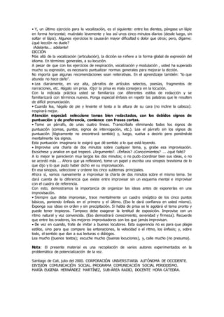 • Y, un último ejercicio para la vocalización, es el siguiente: entre los dientes, póngase un lápiz
en forma horizontal; muérdalo levemente y lea así unos cinco minutos diarios (desde luego, sin
soltar el lápiz). Algunos ejercicios le causarán mayor dificultad o dolor que otros; pero, dígame:
¿qué lección no duele?
¡Adelante... adelante!
DICCIÓN
Más allá de la vocalización (articulación), la dicción se refiere a la forma global de expresión del
idioma. En términos generales, a su locución.
A pesar de que con los ejercicios de respiración, vocalización y modulación , usted ha superado
mucho su expresión, es necesario puntualizar normas generales para mejorar la dicción.
No importa que algunas recomendaciones sean reiterativas. En el aprendizaje también: "lo que
abunda no hace daño".
• Lea diariamente, en voz alta, párrafos de artículos selectos, poesías, fragmentos de
narraciones, etc. Hágalo sin prisa. ¡Ojo! la prisa es mala consejera en la locución.
Con la indicada práctica usted se familiariza con diferentes estilos de redacción y se
familiarizará con términos nuevos. Ponga especial énfasis en repetir las palabras que le resulten
de difícil pronunciación.
• Cuando lea, hágalo de pie y levante el texto a la altura de su cara (no incline la cabeza):
respirará mejor.
Atención especial: seleccione temas bien redactados, con los debidos signos de
puntuación y de preferencia, comience con frases cortas.
• Tome un párrafo, de unas cuatro líneas. Transcríbalo eliminando todos los signos de
puntuación (comas, puntos, signos de interrogación, etc.). Lea el párrafo sin los signos de
puntuación (lógicamente no encontrará sentido) y, luego, vuelva a decirlo pero poniéndole
mentalmente los signos.
Esta puntuación imaginaria le exigirá que dé sentido a lo que está leyendo.
• Improvise una charla de dos minutos sobre cualquier tema, y, grabe esa improvisación.
Escúchese y analice en qué tropezó. ¿Argumento?. ¿Énfasis? ¿Conocimientos? ... ¿qué faltó?
A lo mejor le parecieron muy largos los dos minutos; o no pudo coordinar bien sus ideas, o no
se acordó más ... Ahora que ya reflexionó, tome un papel y escriba una sinopsis brevísima de lo
que dijo y lo que pudo haber dicho en su improvisación.
En esa sinopsis, seleccione y ordene los cinco subtemas principales.
Ahora sí, vamos nuevamente a improvisar la charla de dos minutos sobre el mismo tema. Se
dará cuenta de la diferencia que existe entre improvisar sin un esquema mental e improvisar
con el cuadro de referencia.
Con esto, demostramos la importancia de organizar las ideas antes de exponerlas en una
improvisación.
• Siempre que deba improvisar, trace mentalmente un cuadro sinóptico de los cinco puntos
básicos, poniendo énfasis en el primero y el último. (Eso le dará confianza en usted mismo).
Exponga sus ideas en orden y sin precipitación. Si habla de prisa se le agotará el tema pronto y
puede tener tropiezos. Tampoco debe exagerar la lentitud de exposición. Improvise con un
ritmo natural y voz convencida. (Eso demostrará conocimiento, serenidad y firmeza). Recuerde
que entre los oradores, los mejores improvisadores son los que jamás improvisan.
• De vez en cuando, trate de imitar a buenos locutores. Esta sugerencia no es para que plagie
estilos, sino para que compare las entonaciones, la velocidad o el ritmo, los énfasis; y, sobre
todo, el sentido que dan a sus lecturas o diálogos.
Lea mucho (buenos textos); escuche mucho (buenas locuciones), y, calle mucho (no presuma).
Nota: El presente material es una recopilación de varios autores experimentados en la
problemática de potencialización de la voz.
Santiago de Cali, julio del 2000. CORPORACIÓN UNIVERSITARIA AUTÓNOMA DE OCCIDENTE.
DIVISIÓN COMUNICACIÓN SOCIAL. PROGRAMA COMUNICACIÓN SOCIAL PERIODISMO.
MARÍA EUGENIA HERNÁNDEZ MARTÍNEZ, SUB-ÁREA RADIO, DOCENTE HORA CÁTEDRA.
 