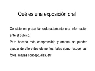 Qué es una exposición oral
Consiste en presentar ordenadamente una información
ante el público.
Para hacerla más comprensible y amena, se pueden
ayudar de diferentes elementos, tales como: esquemas,
fotos, mapas conceptuales, etc.