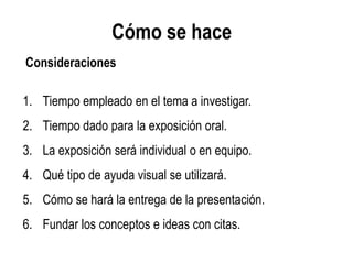 Cómo se hace
1. Tiempo empleado en el tema a investigar.
2. Tiempo dado para la exposición oral.
3. La exposición será individual o en equipo.
4. Qué tipo de ayuda visual se utilizará.
5. Cómo se hará la entrega de la presentación.
6. Fundar los conceptos e ideas con citas.
Consideraciones