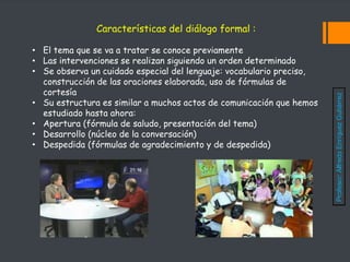 Características del diálogo formal :
• El tema que se va a tratar se conoce previamente
• Las intervenciones se realizan siguiendo un orden determinado
• Se observa un cuidado especial del lenguaje: vocabulario preciso,
construcción de las oraciones elaborada, uso de fórmulas de
cortesía
• Su estructura es similar a muchos actos de comunicación que hemos
estudiado hasta ahora:
• Apertura (fórmula de saludo, presentación del tema)
• Desarrollo (núcleo de la conversación)
• Despedida (fórmulas de agradecimiento y de despedida)
Profesor:
Alfredo
Enríquez
Gutiérrez
 