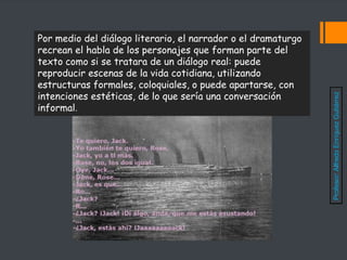 Por medio del diálogo literario, el narrador o el dramaturgo
recrean el habla de los personajes que forman parte del
texto como si se tratara de un diálogo real: puede
reproducir escenas de la vida cotidiana, utilizando
estructuras formales, coloquiales, o puede apartarse, con
intenciones estéticas, de lo que sería una conversación
informal.
Profesor:
Alfredo
Enríquez
Gutiérrez
 