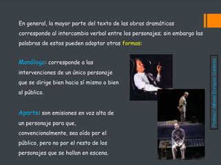 En general, la mayor parte del texto de las obras dramáticas
corresponde al intercambio verbal entre los personajes; sin embargo las
palabras de estos pueden adoptar otras formas:
Monólogo: corresponde a las
intervenciones de un único personaje
que se dirige bien hacia sí mismo o bien
al público.
Aparte: son emisiones en voz alta de
un personaje para que,
convencionalmente, sea oído por el
público, pero no por el resto de los
personajes que se hallan en escena.
Profesor:
Alfredo
Enríquez
Gutiérrez
 