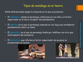 Están diferenciados según la situación en la que se producen:
• El soliloquio, donde el personaje reflexiona en voz alta y el lector-
espectador es el único receptor del pensamiento.
• El aparte, en el que el personaje expresa en voz baja sus verdaderos
pensamientos sobre un tema.
• El aparente, en el que un personaje habla por teléfono con otro que
está ausente del escenario.
• El narrativo, que informa al lector-espectador de sucesos no
presentados en escena.
Tipos de monólogo en el teatro
Profesor:
Alfredo
Enríquez
Gutiérrez
 