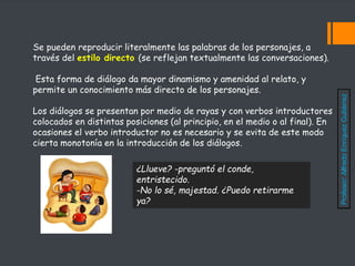 Se pueden reproducir literalmente las palabras de los personajes, a
través del estilo directo (se reflejan textualmente las conversaciones).
Esta forma de diálogo da mayor dinamismo y amenidad al relato, y
permite un conocimiento más directo de los personajes.
Los diálogos se presentan por medio de rayas y con verbos introductores
colocados en distintas posiciones (al principio, en el medio o al final). En
ocasiones el verbo introductor no es necesario y se evita de este modo
cierta monotonía en la introducción de los diálogos.
¿Llueve? -preguntó el conde,
entristecido.
-No lo sé, majestad. ¿Puedo retirarme
ya?
Profesor:
Alfredo
Enríquez
Gutiérrez
 
