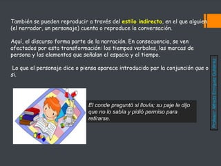 También se pueden reproducir a través del estilo indirecto, en el que alguien
(el narrador, un personaje) cuenta o reproduce la conversación.
Aquí, el discurso forma parte de la narración. En consecuencia, se ven
afectados por esta transformación: los tiempos verbales, las marcas de
persona y los elementos que señalan el espacio y el tiempo.
Lo que el personaje dice o piensa aparece introducido par la conjunción que o
si.
El conde preguntó si llovía; su paje le dijo
que no lo sabía y pidió permiso para
retirarse.
Profesor:
Alfredo
Enríquez
Gutiérrez
 