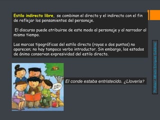 Estilo indirecto libre, se combinan el directo y el indirecto con el fin
de reflejar los pensamientos del personaje.
El discurso puede atribuirse de este modo al personaje y al narrador al
mismo tiempo.
Las marcas tipográficas del estilo directo (rayas o dos puntos) no
aparecen; no hay tampoco verbo introductor. Sin embargo, los estados
de ánimo conservan expresividad del estilo directo.
El conde estaba entristecido. ¿Llovería?
Profesor:
Alfredo
Enríquez
Gutiérrez
 