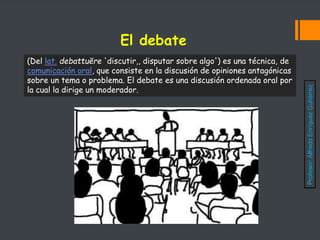 El debate
(Del lat. debattuĕre 'discutir,, disputar sobre algo') es una técnica, de
comunicación oral, que consiste en la discusión de opiniones antagónicas
sobre un tema o problema. El debate es una discusión ordenada oral por
la cual la dirige un moderador.
Profesor:
Alfredo
Enríquez
Gutiérrez
 