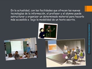 En la actualidad, con las facilidades que ofrecen las nuevas
tecnologías de la información, el profesor y el alumno puede
estructurar y organizar un determinado material para hacerlo
más accesible a bajo la modalidad de un texto escrito.
Profesor:
Alfredo
Enríquez
Gutiérrez
 