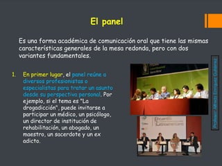 El panel
Es una forma académica de comunicación oral que tiene las mismas
características generales de la mesa redonda, pero con dos
variantes fundamentales.
1. En primer lugar, el panel reúne a
diversos profesionistas o
especialistas para tratar un asunto
desde su perspectiva personal. Por
ejemplo, si el tema es "La
drogadicción", puede invitarse a
participar un médico, un psicólogo,
un director de institución de
rehabilitación, un abogado, un
maestro, un sacerdote y un ex
adicto.
Profesor:
Alfredo
Enríquez
Gutiérrez
 