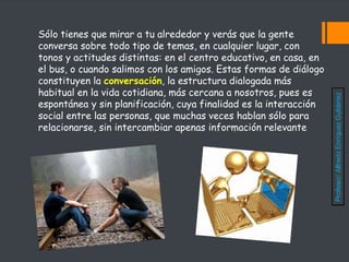 Sólo tienes que mirar a tu alrededor y verás que la gente
conversa sobre todo tipo de temas, en cualquier lugar, con
tonos y actitudes distintas: en el centro educativo, en casa, en
el bus, o cuando salimos con los amigos. Estas formas de diálogo
constituyen la conversación, la estructura dialogada más
habitual en la vida cotidiana, más cercana a nosotros, pues es
espontánea y sin planificación, cuya finalidad es la interacción
social entre las personas, que muchas veces hablan sólo para
relacionarse, sin intercambiar apenas información relevante
Profesor:
Alfredo
Enríquez
Gutiérrez
 