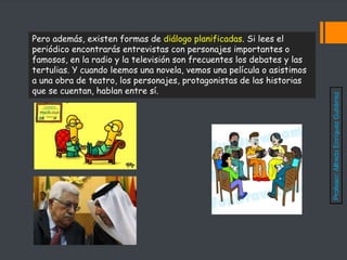 Pero además, existen formas de diálogo planificadas. Si lees el
periódico encontrarás entrevistas con personajes importantes o
famosos, en la radio y la televisión son frecuentes los debates y las
tertulias. Y cuando leemos una novela, vemos una película o asistimos
a una obra de teatro, los personajes, protagonistas de las historias
que se cuentan, hablan entre sí.
Profesor:
Alfredo
Enríquez
Gutiérrez
 