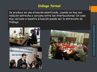 Se produce en una situación planificada, cuando no hay una
relación estrecha o cercana entre los interlocutores: Un caso
muy cercano a nuestra situación puede ser la entrevista de
trabajo.
Diálogo formal
Profesor:
Alfredo
Enríquez
Gutiérrez
 