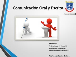 Comunicación Oral y Escrita 
Alumnos: 
Andrés Eduardo Vegas M. 
Robert José Jiménez A. 
Reina Estefanía Gutiérrez V. 
Profesora: Karina Geisse 
 