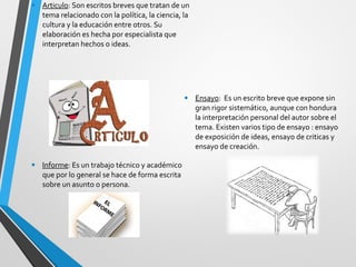 • Articulo: Son escritos breves que tratan de un 
tema relacionado con la política, la ciencia, la 
cultura y la educación entre otros. Su 
elaboración es hecha por especialista que 
interpretan hechos o ideas. 
• Informe: Es un trabajo técnico y académico 
que por lo general se hace de forma escrita 
sobre un asunto o persona. 
• Ensayo: Es un escrito breve que expone sin 
gran rigor sistemático, aunque con hondura 
la interpretación personal del autor sobre el 
tema. Existen varios tipo de ensayo : ensayo 
de exposición de ideas, ensayo de criticas y 
ensayo de creación. 
 