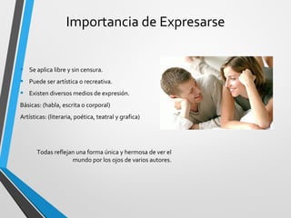 Importancia de Expresarse 
• Se aplica libre y sin censura. 
• Puede ser artística o recreativa. 
• Existen diversos medios de expresión. 
Básicas: (habla, escrita o corporal) 
Artísticas: (literaria, poética, teatral y grafica) 
Todas reflejan una forma única y hermosa de ver el 
mundo por los ojos de varios autores. 
 