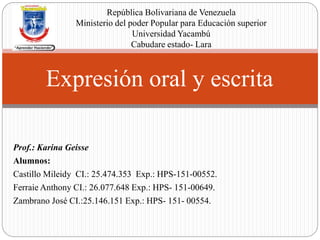 Prof.: Karina Geisse
Alumnos:
Castillo Mileidy CI.: 25.474.353 Exp.: HPS-151-00552.
Ferraie Anthony CI.: 26.077.648 Exp.: HPS- 151-00649.
Zambrano José CI.:25.146.151 Exp.: HPS- 151- 00554.
Expresión oral y escrita
República Bolivariana de Venezuela
Ministerio del poder Popular para Educación superior
Universidad Yacambú
Cabudare estado- Lara
 