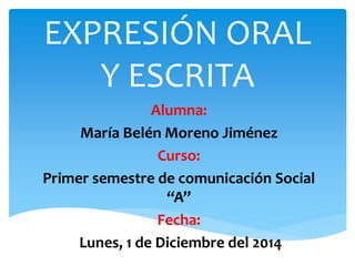 EXPRESIÓN ORAL 
Y ESCRITA 
Alumna: 
María Belén Moreno Jiménez 
Curso: 
Primer semestre de comunicación Social 
“A” 
Fecha: 
Lunes, 1 de Diciembre del 2014 
 