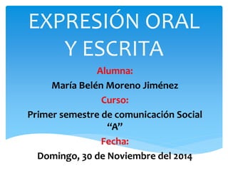 EXPRESIÓN ORAL 
Y ESCRITA 
Alumna: 
María Belén Moreno Jiménez 
Curso: 
Primer semestre de comunicación Social 
“A” 
Fecha: 
Domingo, 30 de Noviembre del 2014 
 